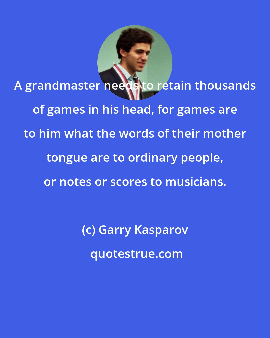 Garry Kasparov: A grandmaster needs to retain thousands of games in his head, for games are to him what the words of their mother tongue are to ordinary people, or notes or scores to musicians.