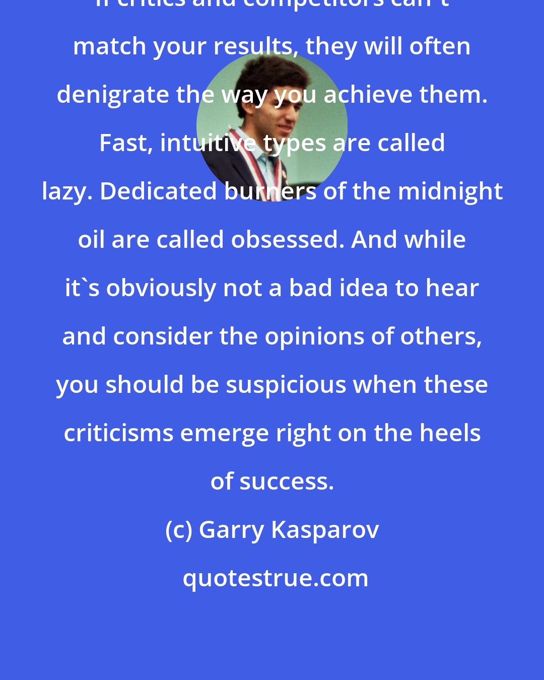 Garry Kasparov: If critics and competitors can't match your results, they will often denigrate the way you achieve them. Fast, intuitive types are called lazy. Dedicated burners of the midnight oil are called obsessed. And while it's obviously not a bad idea to hear and consider the opinions of others, you should be suspicious when these criticisms emerge right on the heels of success.