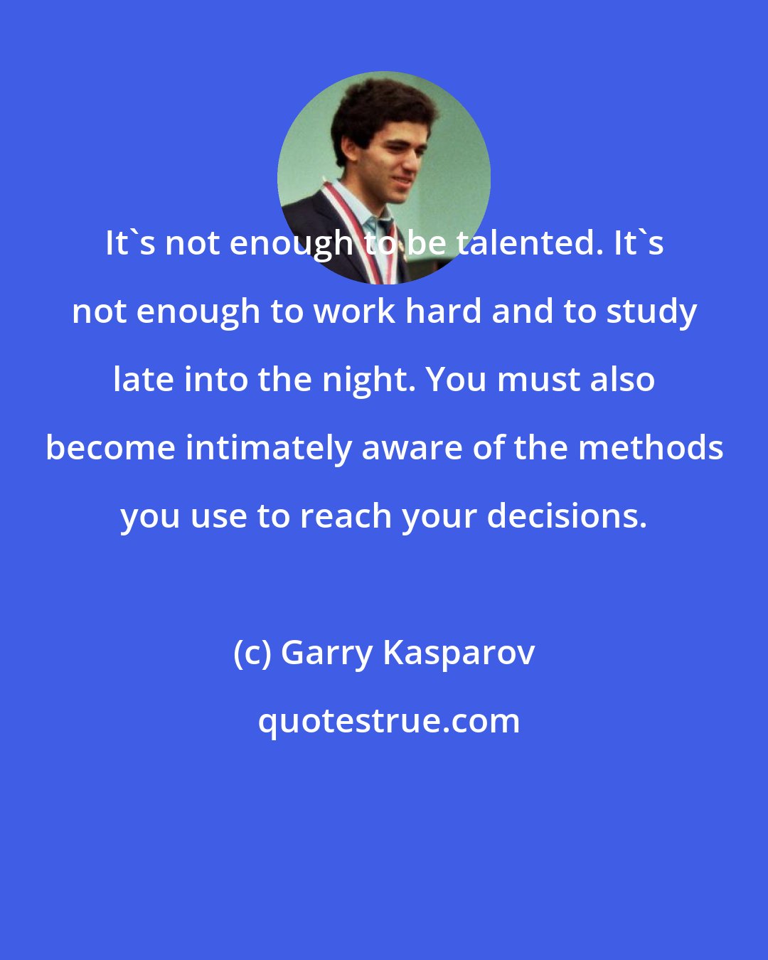 Garry Kasparov: It's not enough to be talented. It's not enough to work hard and to study late into the night. You must also become intimately aware of the methods you use to reach your decisions.