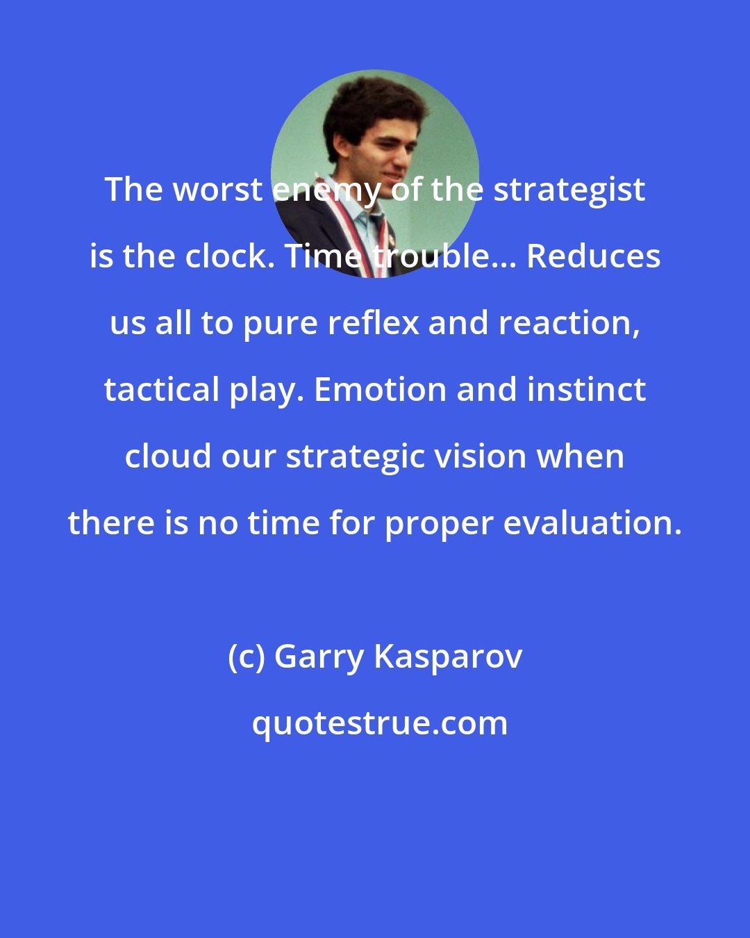 Garry Kasparov: The worst enemy of the strategist is the clock. Time trouble... Reduces us all to pure reflex and reaction, tactical play. Emotion and instinct cloud our strategic vision when there is no time for proper evaluation.