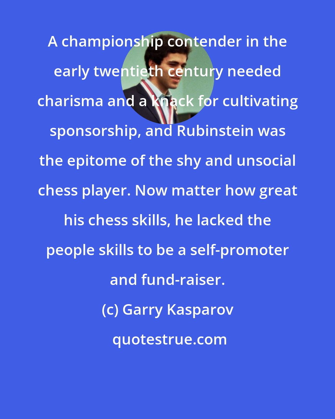 Garry Kasparov: A championship contender in the early twentieth century needed charisma and a knack for cultivating sponsorship, and Rubinstein was the epitome of the shy and unsocial chess player. Now matter how great his chess skills, he lacked the people skills to be a self-promoter and fund-raiser.