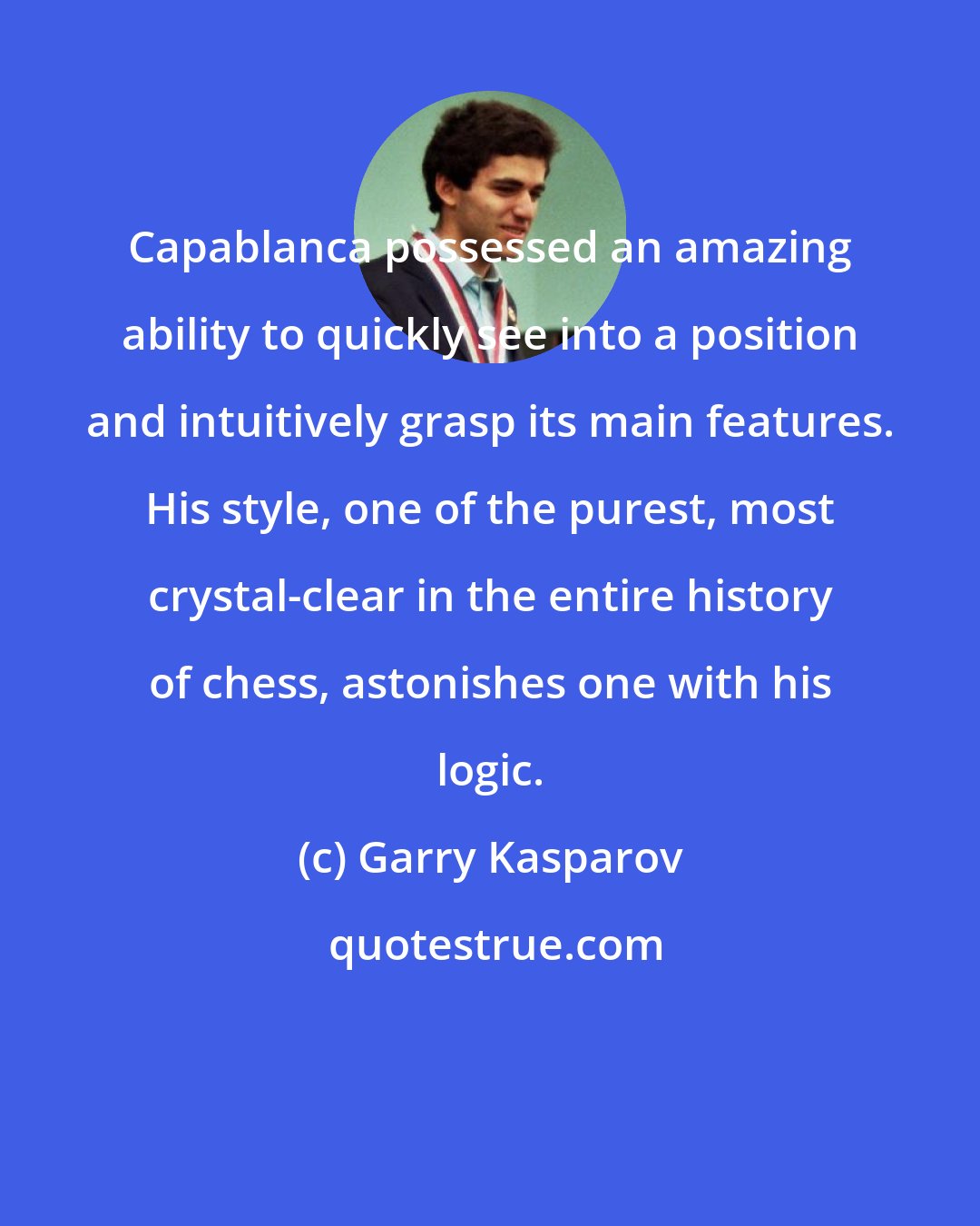 Garry Kasparov: Capablanca possessed an amazing ability to quickly see into a position and intuitively grasp its main features. His style, one of the purest, most crystal-clear in the entire history of chess, astonishes one with his logic.