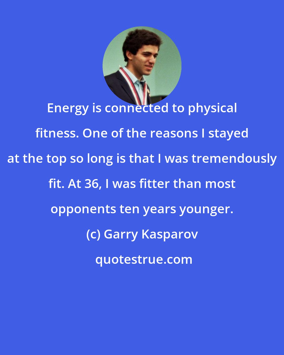 Garry Kasparov: Energy is connected to physical fitness. One of the reasons I stayed at the top so long is that I was tremendously fit. At 36, I was fitter than most opponents ten years younger.