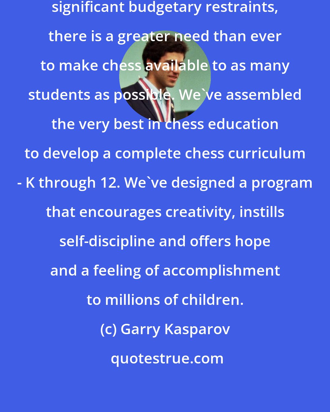 Garry Kasparov: In an age when schools are facing significant budgetary restraints, there is a greater need than ever to make chess available to as many students as possible. We've assembled the very best in chess education to develop a complete chess curriculum - K through 12. We've designed a program that encourages creativity, instills self-discipline and offers hope and a feeling of accomplishment to millions of children.