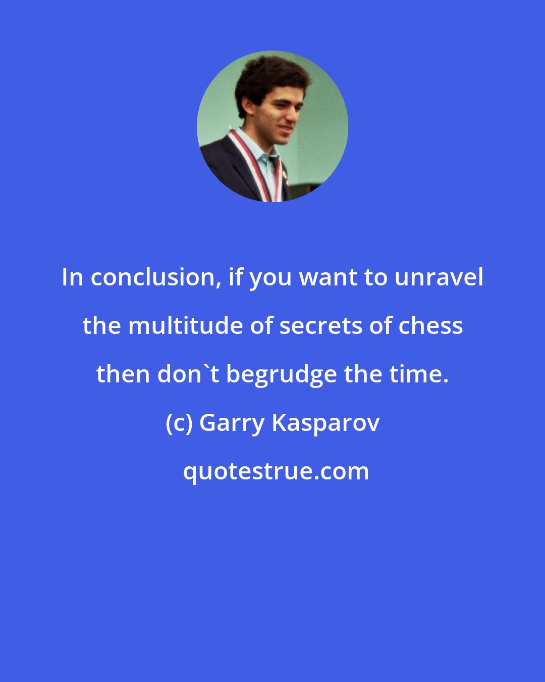 Garry Kasparov: In conclusion, if you want to unravel the multitude of secrets of chess then don't begrudge the time.