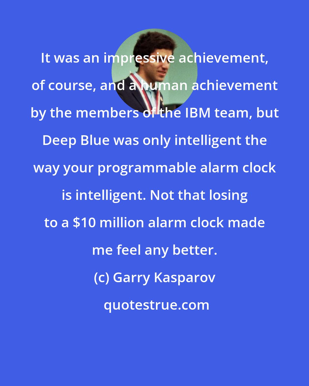 Garry Kasparov: It was an impressive achievement, of course, and a human achievement by the members of the IBM team, but Deep Blue was only intelligent the way your programmable alarm clock is intelligent. Not that losing to a $10 million alarm clock made me feel any better.