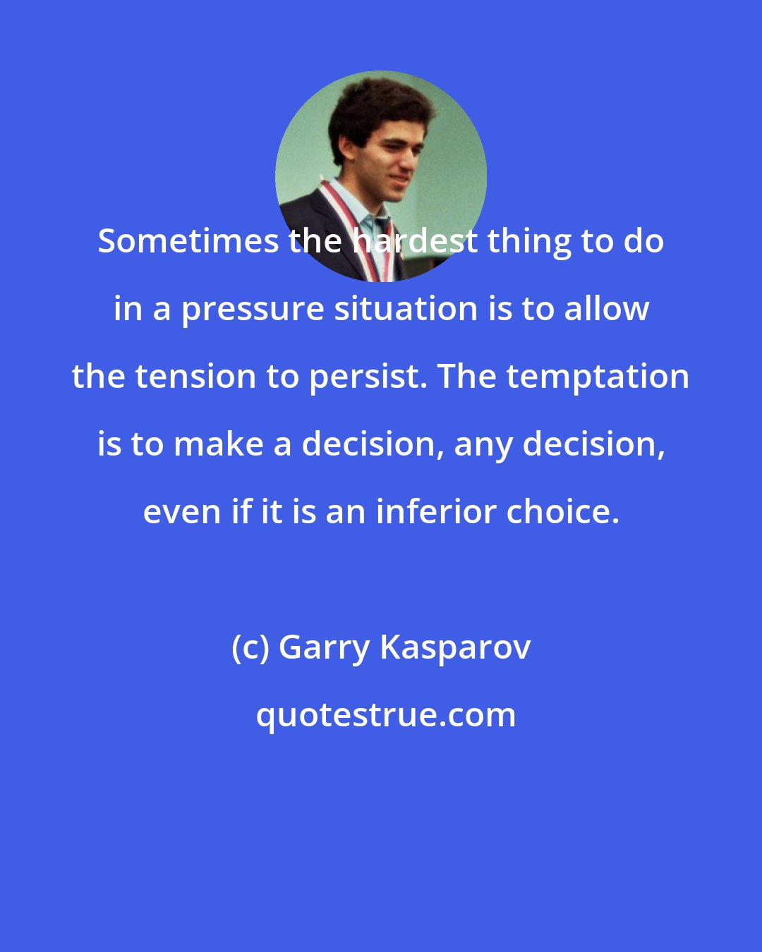 Garry Kasparov: Sometimes the hardest thing to do in a pressure situation is to allow the tension to persist. The temptation is to make a decision, any decision, even if it is an inferior choice.