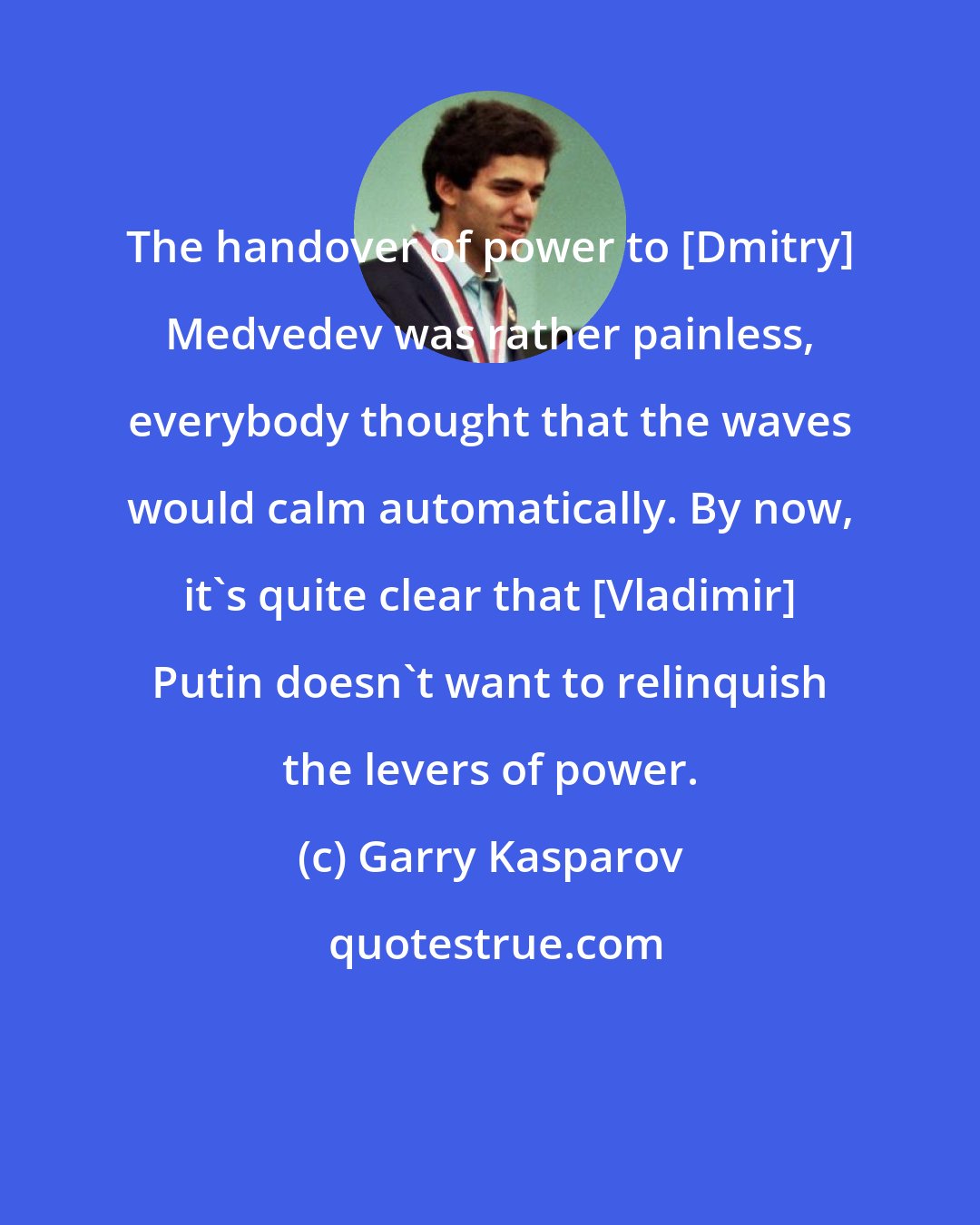 Garry Kasparov: The handover of power to [Dmitry] Medvedev was rather painless, everybody thought that the waves would calm automatically. By now, it's quite clear that [Vladimir] Putin doesn't want to relinquish the levers of power.