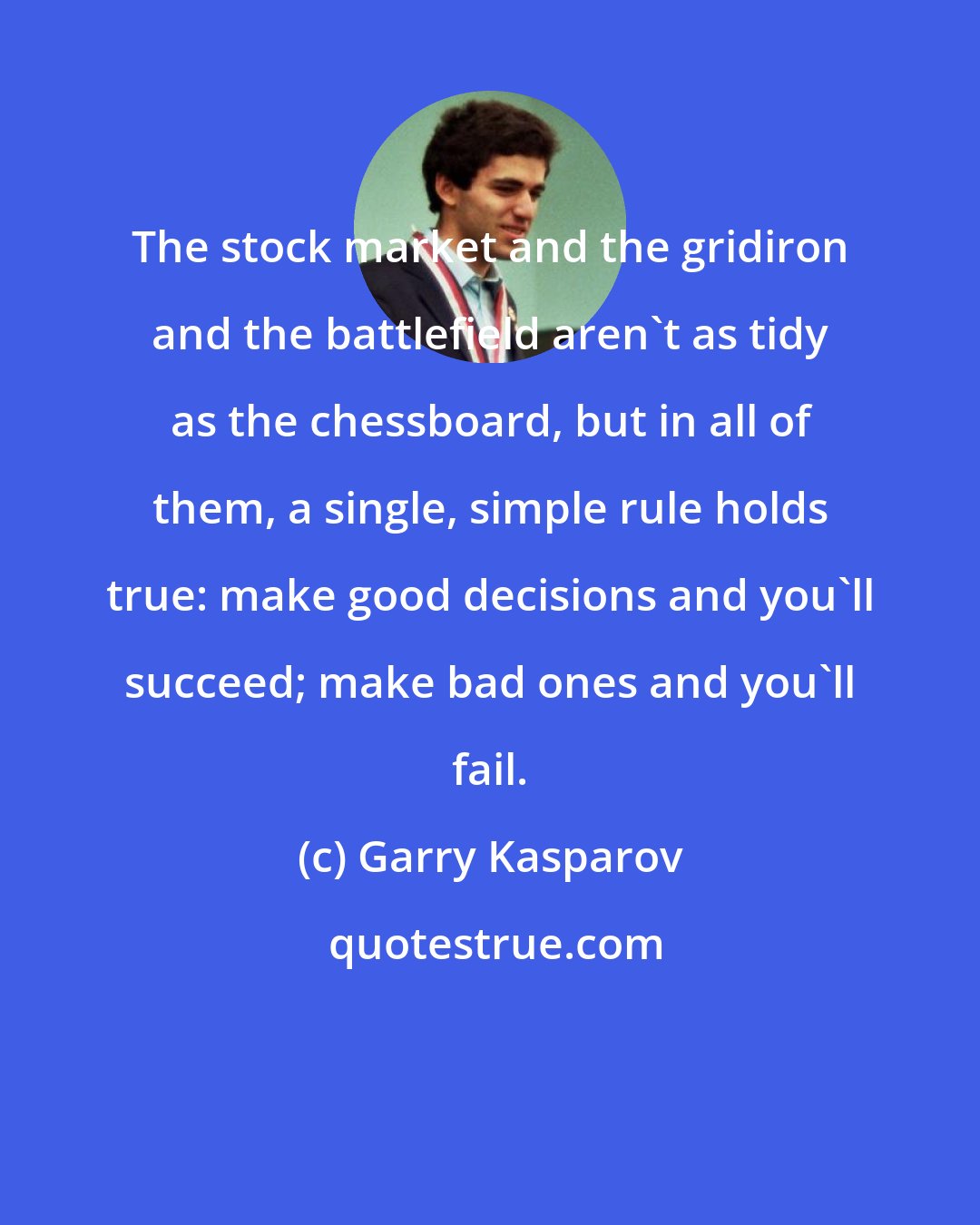 Garry Kasparov: The stock market and the gridiron and the battlefield aren't as tidy as the chessboard, but in all of them, a single, simple rule holds true: make good decisions and you'll succeed; make bad ones and you'll fail.