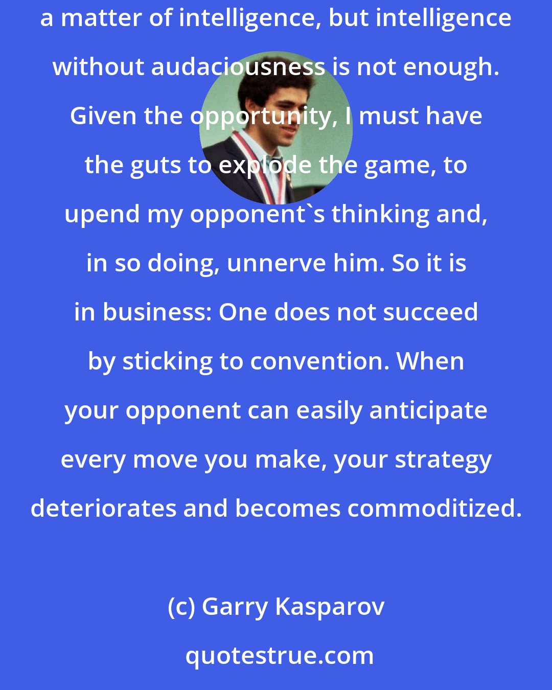 Garry Kasparov: Ultimately, what separates a winner from a loser at the grandmaster level is the willingness to do the unthinkable. A brilliant strategy is, certainly, a matter of intelligence, but intelligence without audaciousness is not enough. Given the opportunity, I must have the guts to explode the game, to upend my opponent's thinking and, in so doing, unnerve him. So it is in business: One does not succeed by sticking to convention. When your opponent can easily anticipate every move you make, your strategy deteriorates and becomes commoditized.