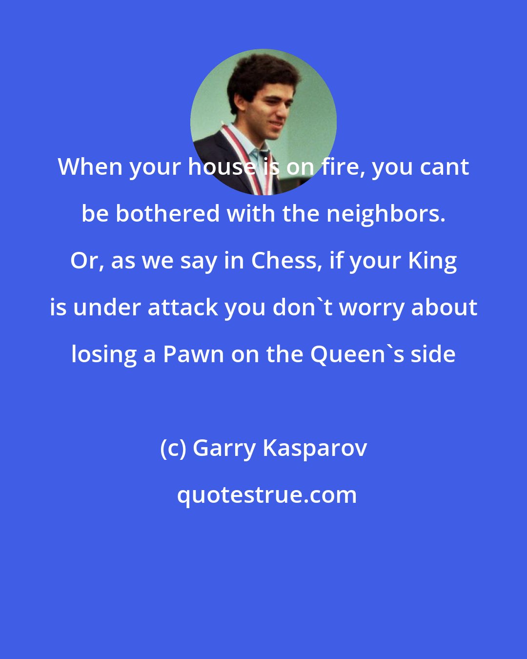 Garry Kasparov: When your house is on fire, you cant be bothered with the neighbors. Or, as we say in Chess, if your King is under attack you don't worry about losing a Pawn on the Queen's side
