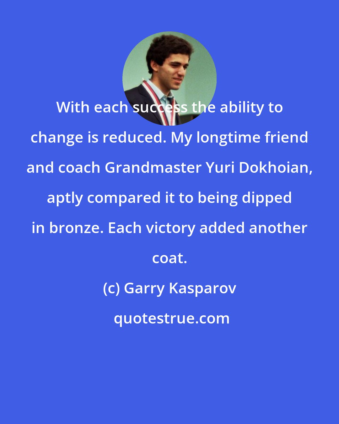 Garry Kasparov: With each success the ability to change is reduced. My longtime friend and coach Grandmaster Yuri Dokhoian, aptly compared it to being dipped in bronze. Each victory added another coat.