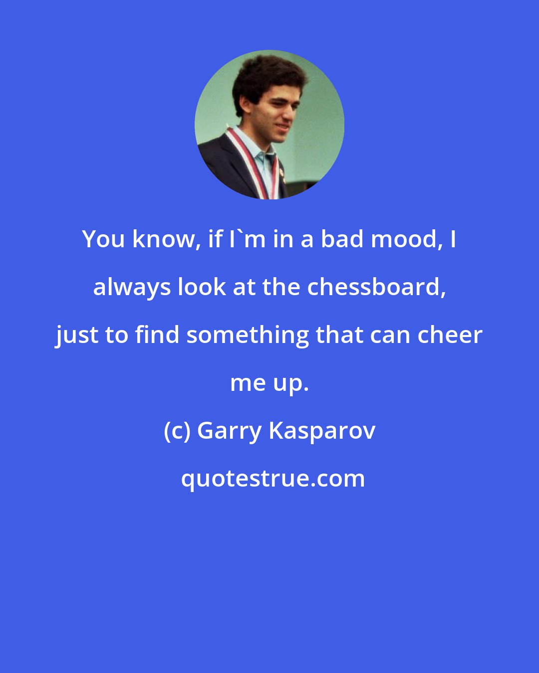 Garry Kasparov: You know, if I'm in a bad mood, I always look at the chessboard, just to find something that can cheer me up.