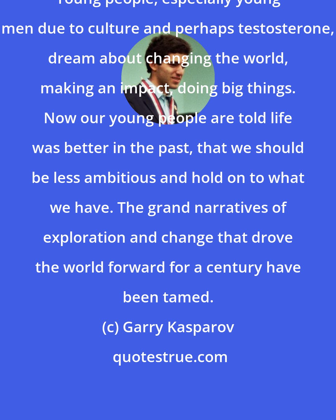 Garry Kasparov: Young people, especially young men due to culture and perhaps testosterone, dream about changing the world, making an impact, doing big things. Now our young people are told life was better in the past, that we should be less ambitious and hold on to what we have. The grand narratives of exploration and change that drove the world forward for a century have been tamed.