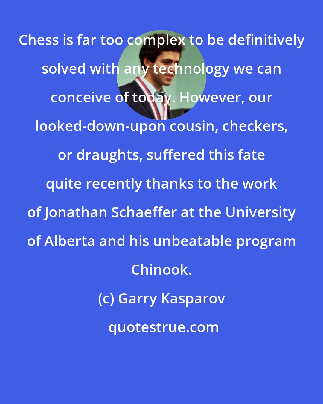 Garry Kasparov: Chess is far too complex to be definitively solved with any technology we can conceive of today. However, our looked-down-upon cousin, checkers, or draughts, suffered this fate quite recently thanks to the work of Jonathan Schaeffer at the University of Alberta and his unbeatable program Chinook.