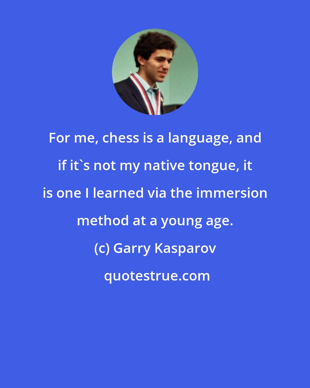 Garry Kasparov: For me, chess is a language, and if it's not my native tongue, it is one I learned via the immersion method at a young age.