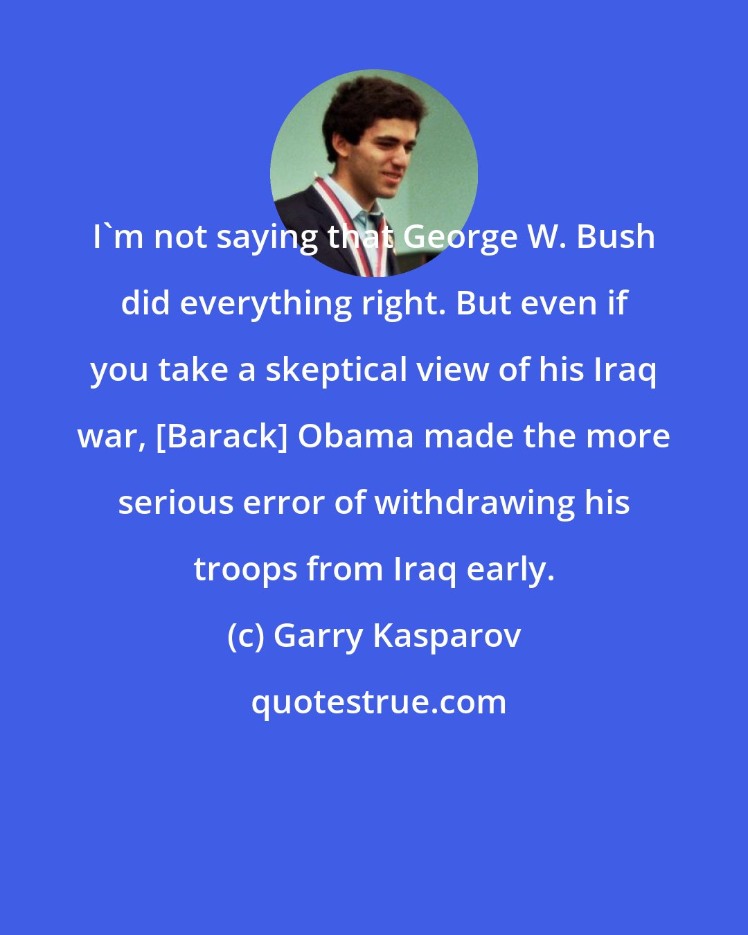 Garry Kasparov: I'm not saying that George W. Bush did everything right. But even if you take a skeptical view of his Iraq war, [Barack] Obama made the more serious error of withdrawing his troops from Iraq early.