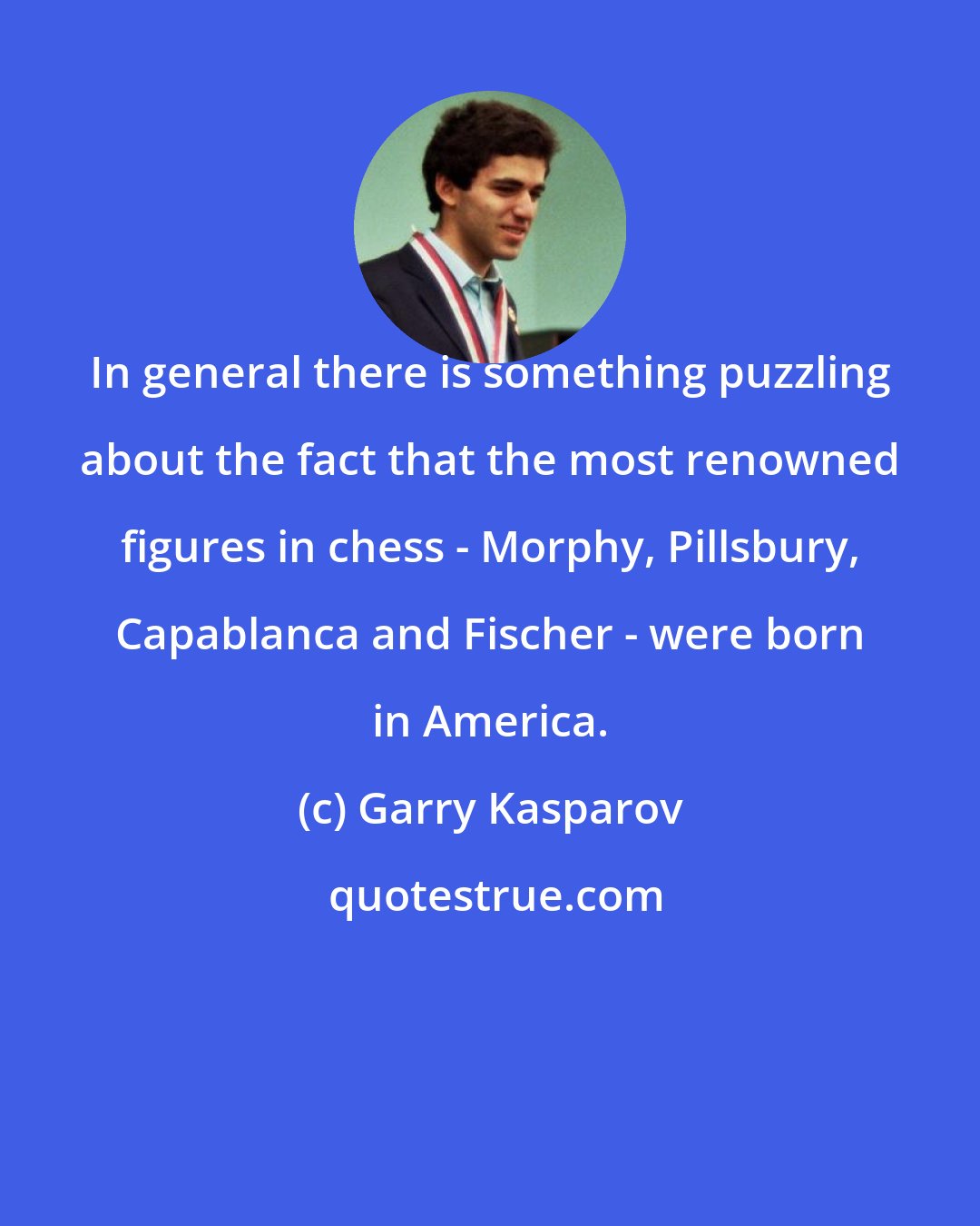 Garry Kasparov: In general there is something puzzling about the fact that the most renowned figures in chess - Morphy, Pillsbury, Capablanca and Fischer - were born in America.