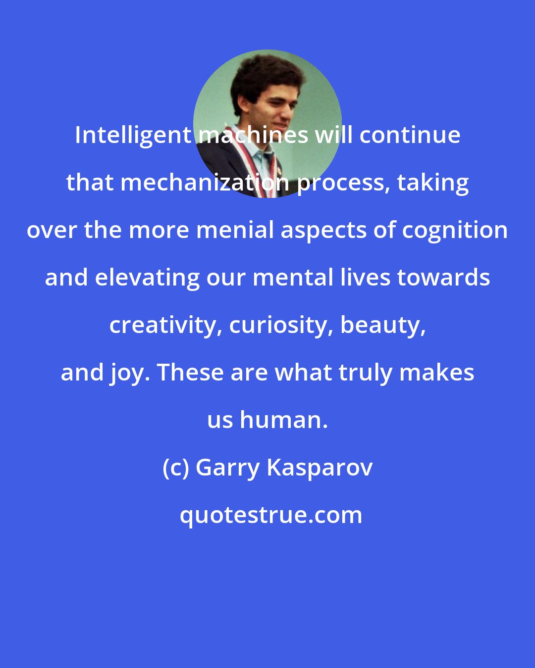 Garry Kasparov: Intelligent machines will continue that mechanization process, taking over the more menial aspects of cognition and elevating our mental lives towards creativity, curiosity, beauty, and joy. These are what truly makes us human.