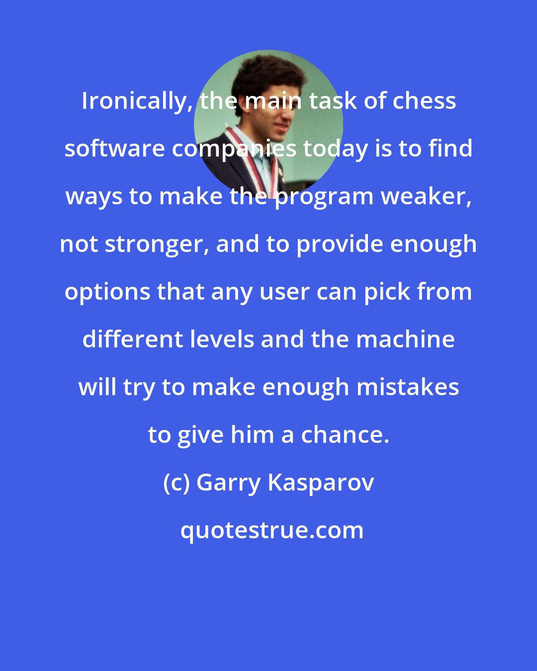 Garry Kasparov: Ironically, the main task of chess software companies today is to find ways to make the program weaker, not stronger, and to provide enough options that any user can pick from different levels and the machine will try to make enough mistakes to give him a chance.