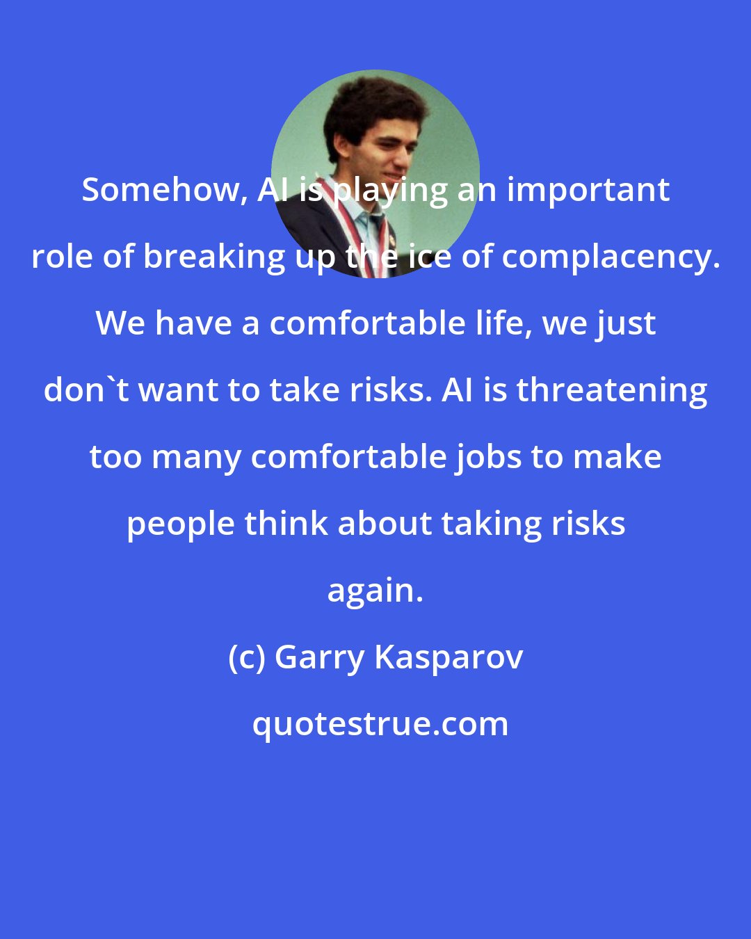 Garry Kasparov: Somehow, AI is playing an important role of breaking up the ice of complacency. We have a comfortable life, we just don't want to take risks. AI is threatening too many comfortable jobs to make people think about taking risks again.