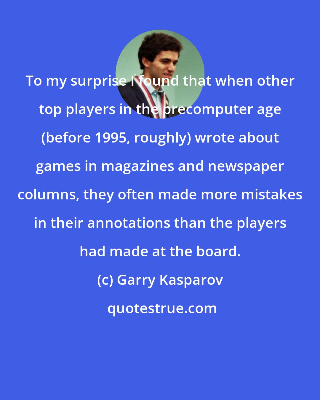 Garry Kasparov: To my surprise I found that when other top players in the precomputer age (before 1995, roughly) wrote about games in magazines and newspaper columns, they often made more mistakes in their annotations than the players had made at the board.