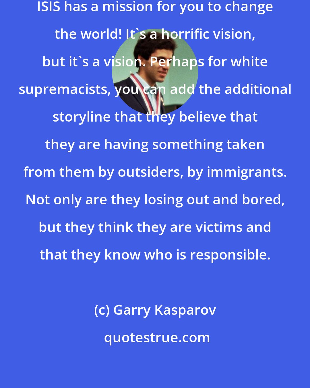 Garry Kasparov: Where do poor young people turn? ISIS has a mission for you to change the world! It's a horrific vision, but it's a vision. Perhaps for white supremacists, you can add the additional storyline that they believe that they are having something taken from them by outsiders, by immigrants. Not only are they losing out and bored, but they think they are victims and that they know who is responsible.