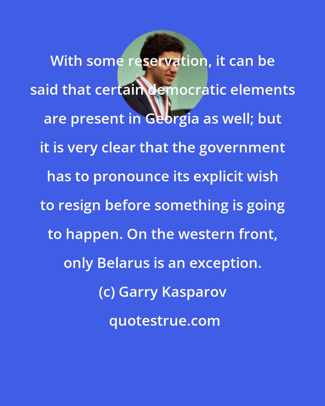 Garry Kasparov: With some reservation, it can be said that certain democratic elements are present in Georgia as well; but it is very clear that the government has to pronounce its explicit wish to resign before something is going to happen. On the western front, only Belarus is an exception.