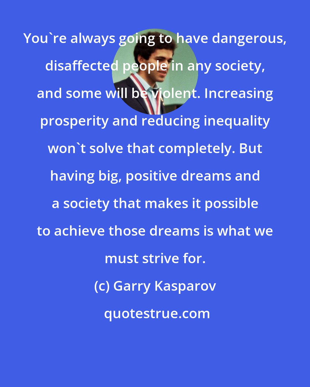 Garry Kasparov: You're always going to have dangerous, disaffected people in any society, and some will be violent. Increasing prosperity and reducing inequality won't solve that completely. But having big, positive dreams and a society that makes it possible to achieve those dreams is what we must strive for.