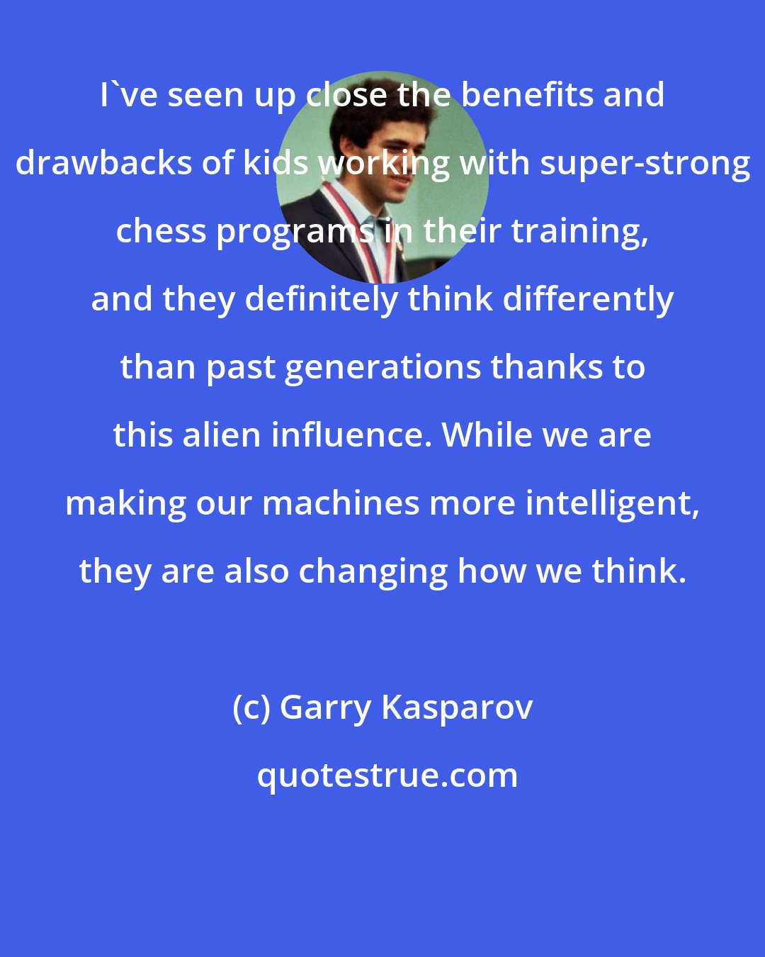 Garry Kasparov: I've seen up close the benefits and drawbacks of kids working with super-strong chess programs in their training, and they definitely think differently than past generations thanks to this alien influence. While we are making our machines more intelligent, they are also changing how we think.