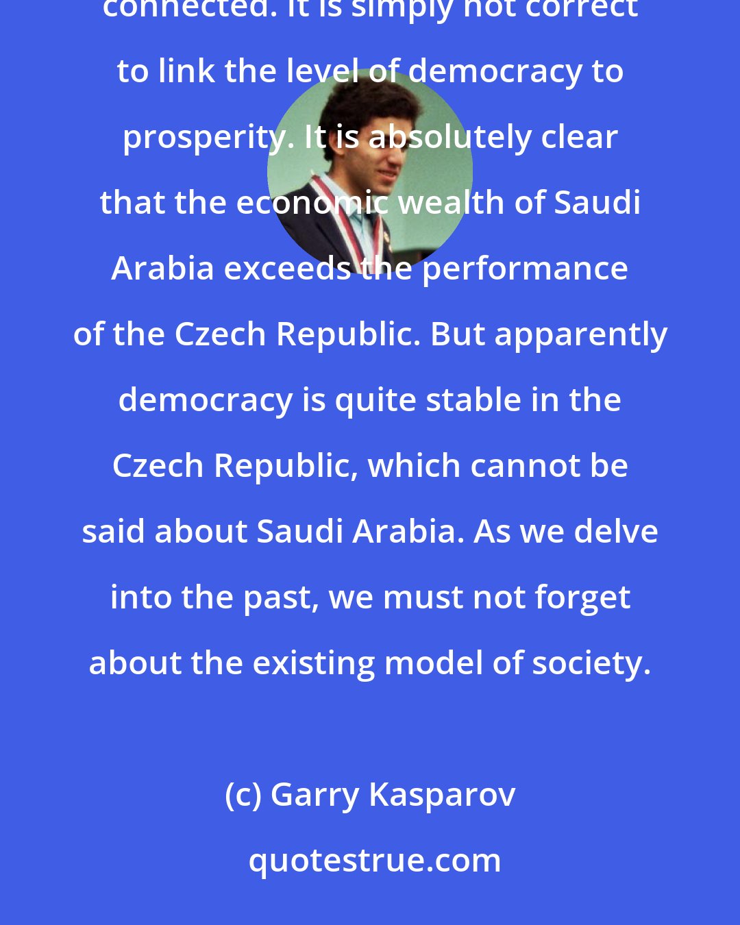 Garry Kasparov: It is quite difficult to establish a clear-cut cause-and-effect relationship, as the causes are manifold and closely connected. It is simply not correct to link the level of democracy to prosperity. It is absolutely clear that the economic wealth of Saudi Arabia exceeds the performance of the Czech Republic. But apparently democracy is quite stable in the Czech Republic, which cannot be said about Saudi Arabia. As we delve into the past, we must not forget about the existing model of society.