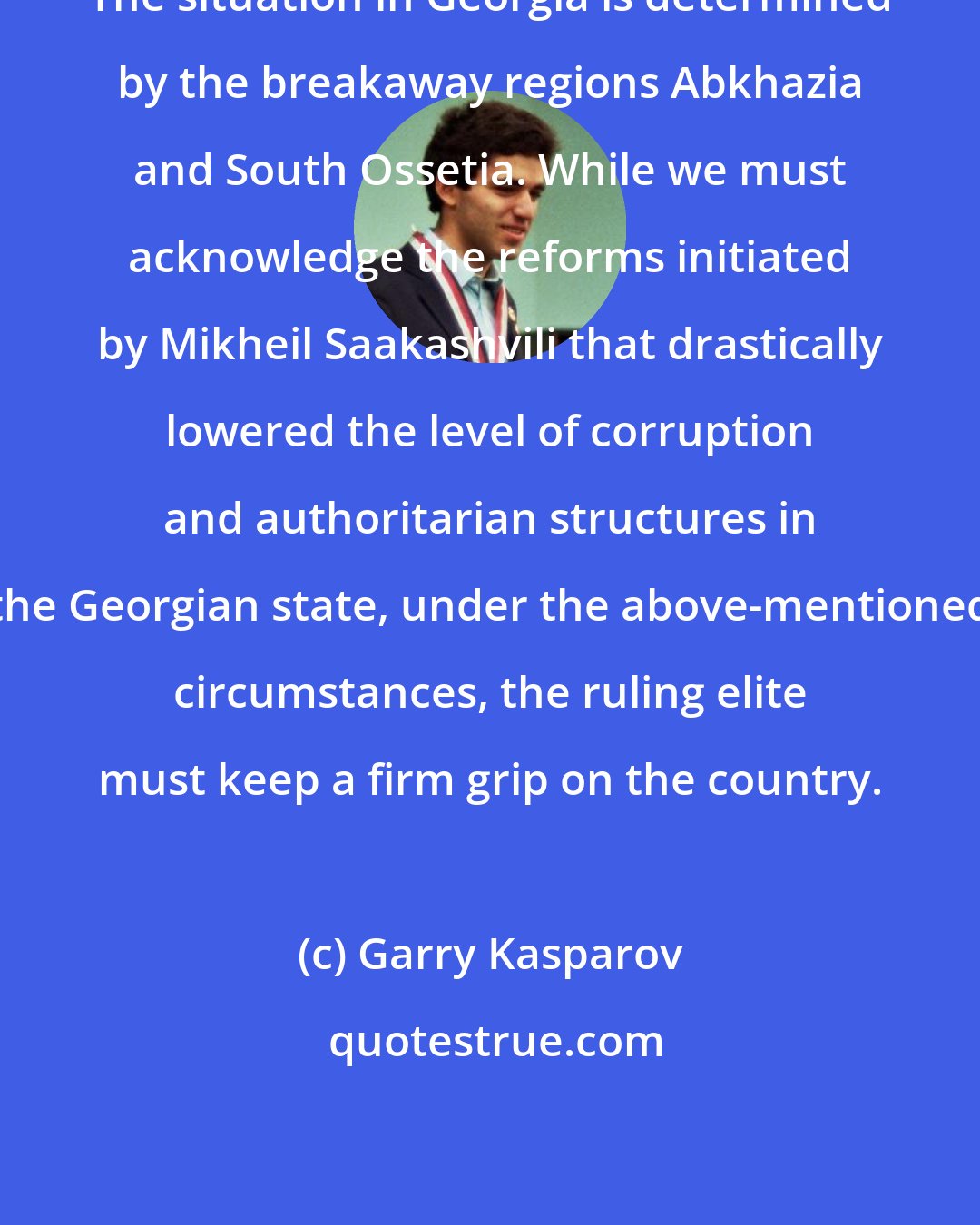 Garry Kasparov: The situation in Georgia is determined by the breakaway regions Abkhazia and South Ossetia. While we must acknowledge the reforms initiated by Mikheil Saakashvili that drastically lowered the level of corruption and authoritarian structures in the Georgian state, under the above-mentioned circumstances, the ruling elite must keep a firm grip on the country.