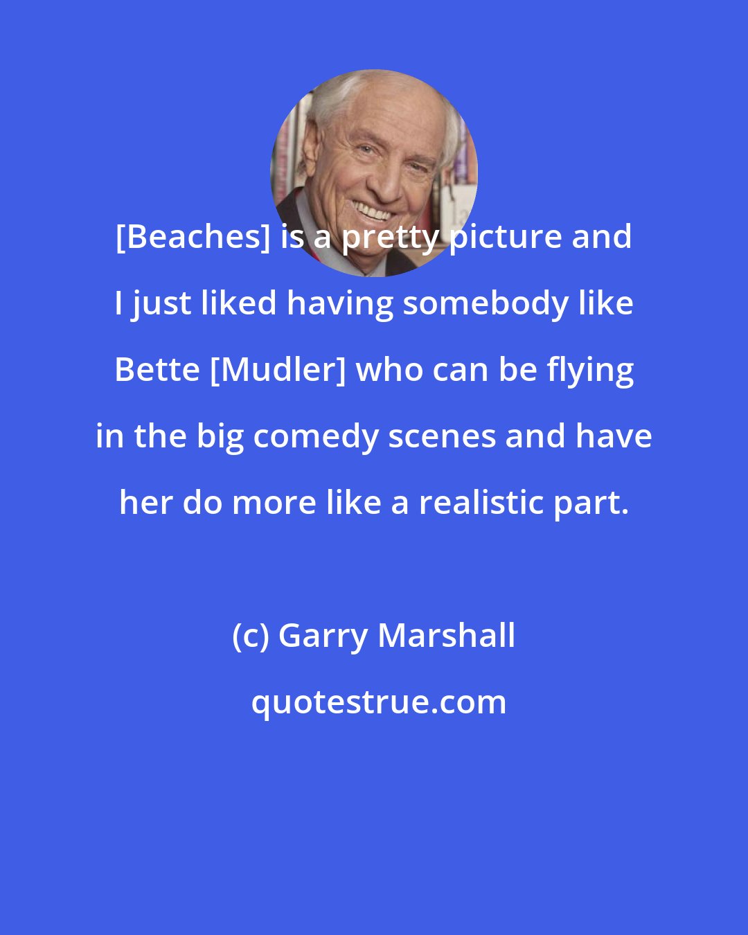 Garry Marshall: [Beaches] is a pretty picture and I just liked having somebody like Bette [Mudler] who can be flying in the big comedy scenes and have her do more like a realistic part.