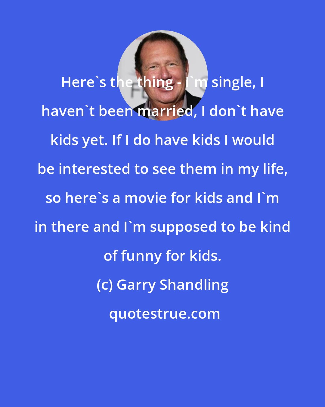 Garry Shandling: Here's the thing - I'm single, I haven't been married, I don't have kids yet. If I do have kids I would be interested to see them in my life, so here's a movie for kids and I'm in there and I'm supposed to be kind of funny for kids.