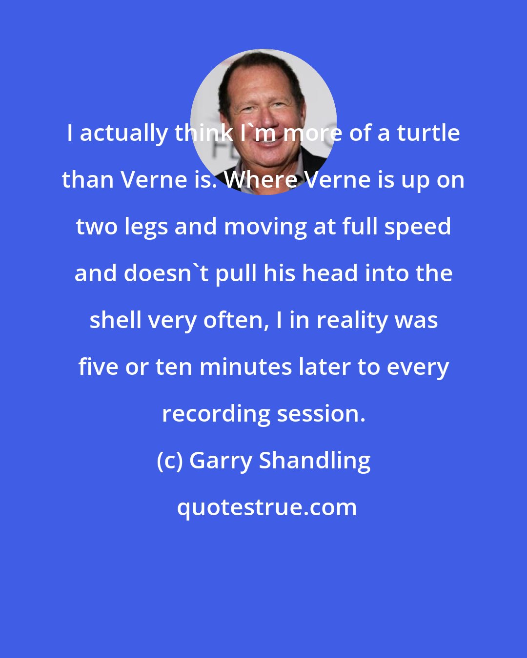 Garry Shandling: I actually think I'm more of a turtle than Verne is. Where Verne is up on two legs and moving at full speed and doesn't pull his head into the shell very often, I in reality was five or ten minutes later to every recording session.