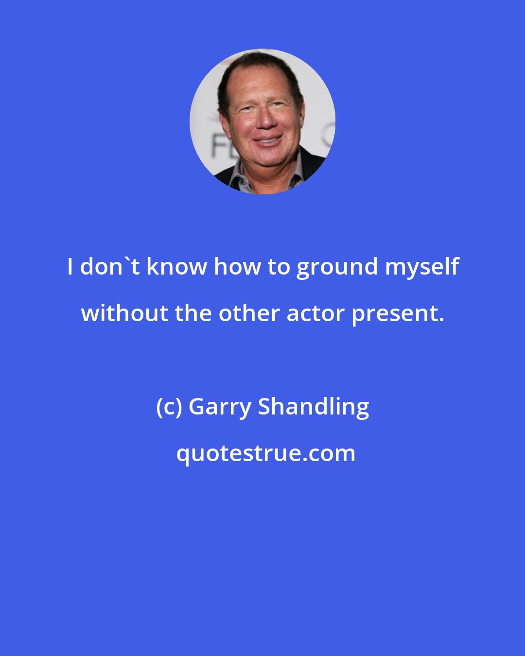 Garry Shandling: I don't know how to ground myself without the other actor present.