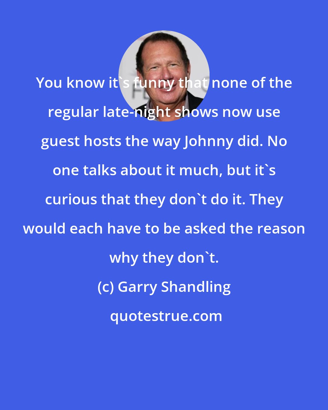 Garry Shandling: You know it's funny that none of the regular late-night shows now use guest hosts the way Johnny did. No one talks about it much, but it's curious that they don't do it. They would each have to be asked the reason why they don't.