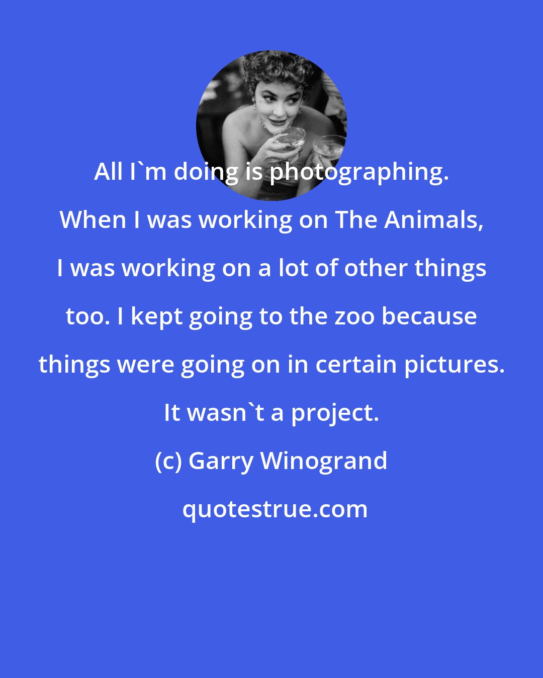 Garry Winogrand: All I'm doing is photographing. When I was working on The Animals, I was working on a lot of other things too. I kept going to the zoo because things were going on in certain pictures. It wasn't a project.