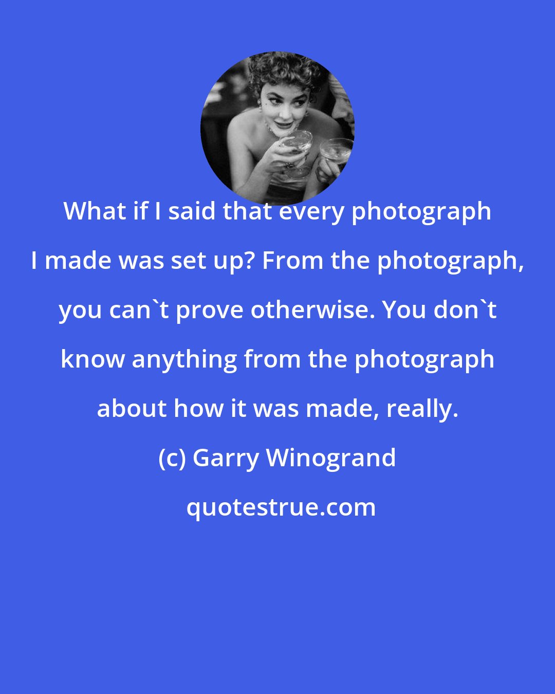 Garry Winogrand: What if I said that every photograph I made was set up? From the photograph, you can't prove otherwise. You don't know anything from the photograph about how it was made, really.