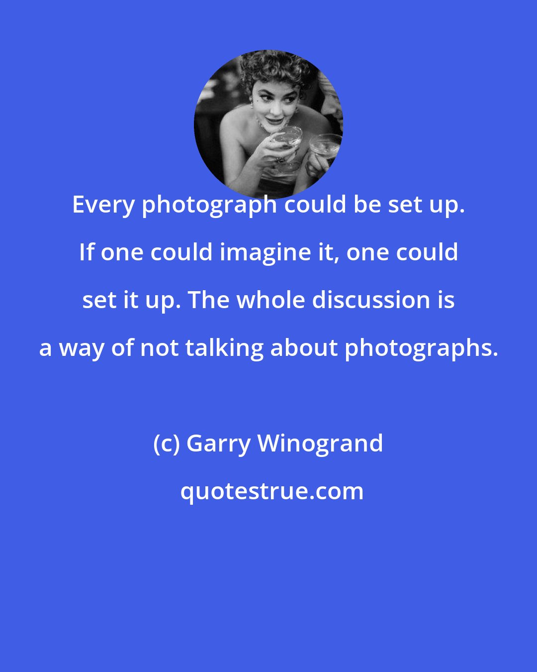 Garry Winogrand: Every photograph could be set up. If one could imagine it, one could set it up. The whole discussion is a way of not talking about photographs.