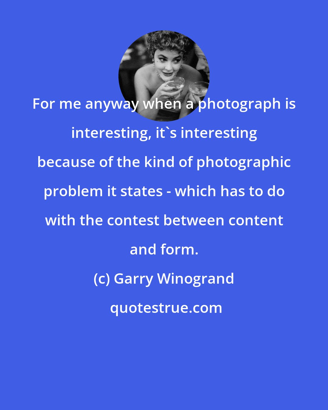 Garry Winogrand: For me anyway when a photograph is interesting, it's interesting because of the kind of photographic problem it states - which has to do with the contest between content and form.