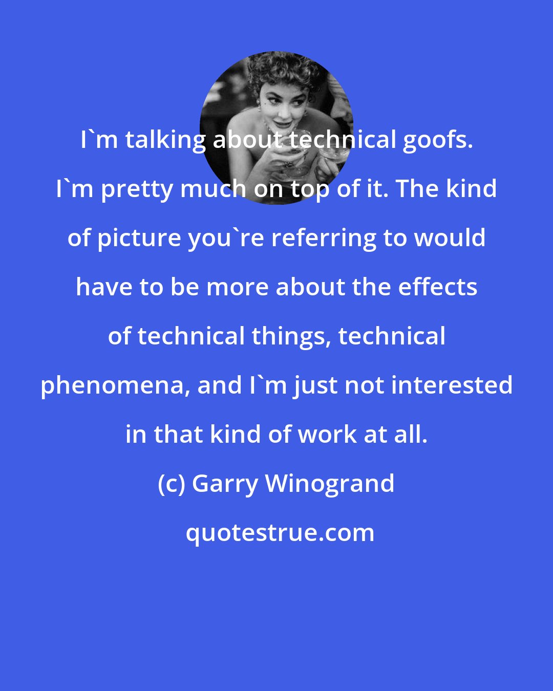 Garry Winogrand: I'm talking about technical goofs. I'm pretty much on top of it. The kind of picture you're referring to would have to be more about the effects of technical things, technical phenomena, and I'm just not interested in that kind of work at all.