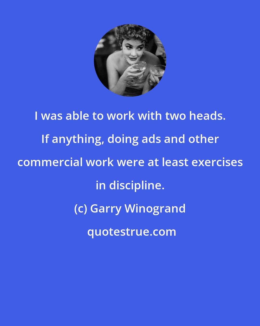 Garry Winogrand: I was able to work with two heads. If anything, doing ads and other commercial work were at least exercises in discipline.