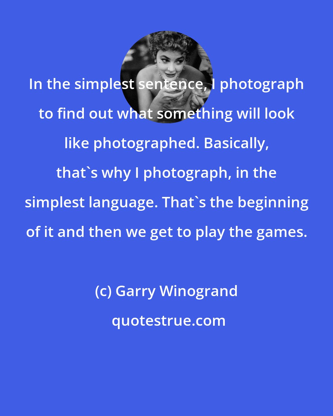 Garry Winogrand: In the simplest sentence, I photograph to find out what something will look like photographed. Basically, that's why I photograph, in the simplest language. That's the beginning of it and then we get to play the games.