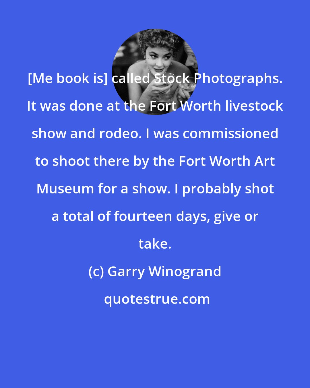 Garry Winogrand: [Me book is] called Stock Photographs. It was done at the Fort Worth livestock show and rodeo. I was commissioned to shoot there by the Fort Worth Art Museum for a show. I probably shot a total of fourteen days, give or take.