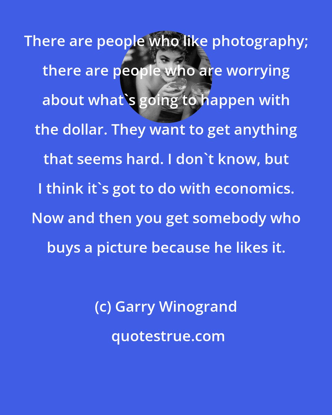 Garry Winogrand: There are people who like photography; there are people who are worrying about what's going to happen with the dollar. They want to get anything that seems hard. I don't know, but I think it's got to do with economics. Now and then you get somebody who buys a picture because he likes it.