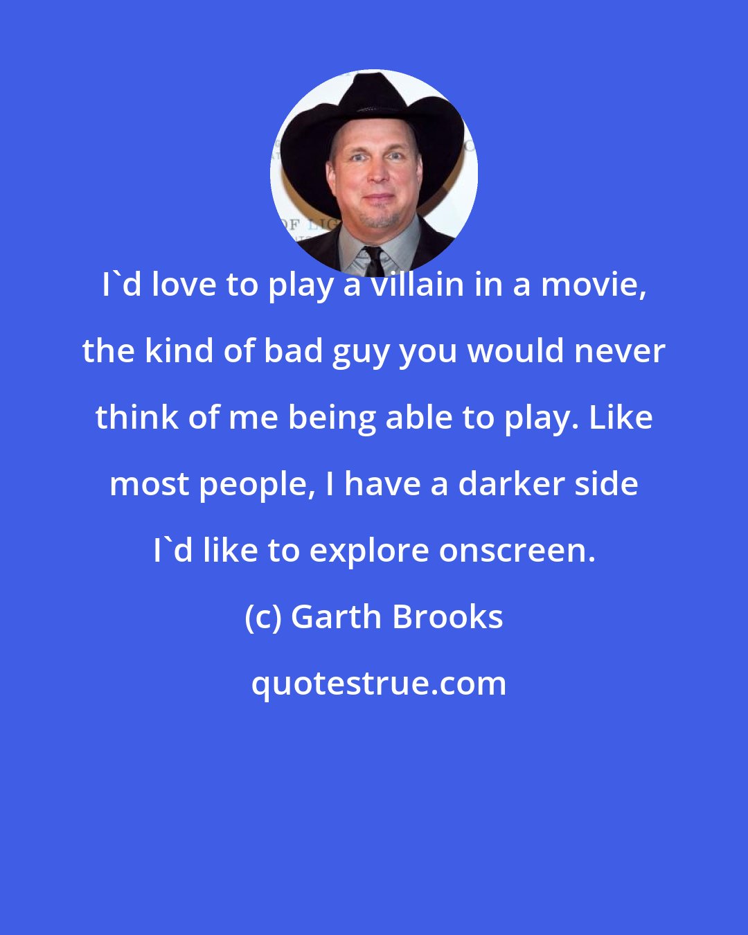 Garth Brooks: I'd love to play a villain in a movie, the kind of bad guy you would never think of me being able to play. Like most people, I have a darker side I'd like to explore onscreen.