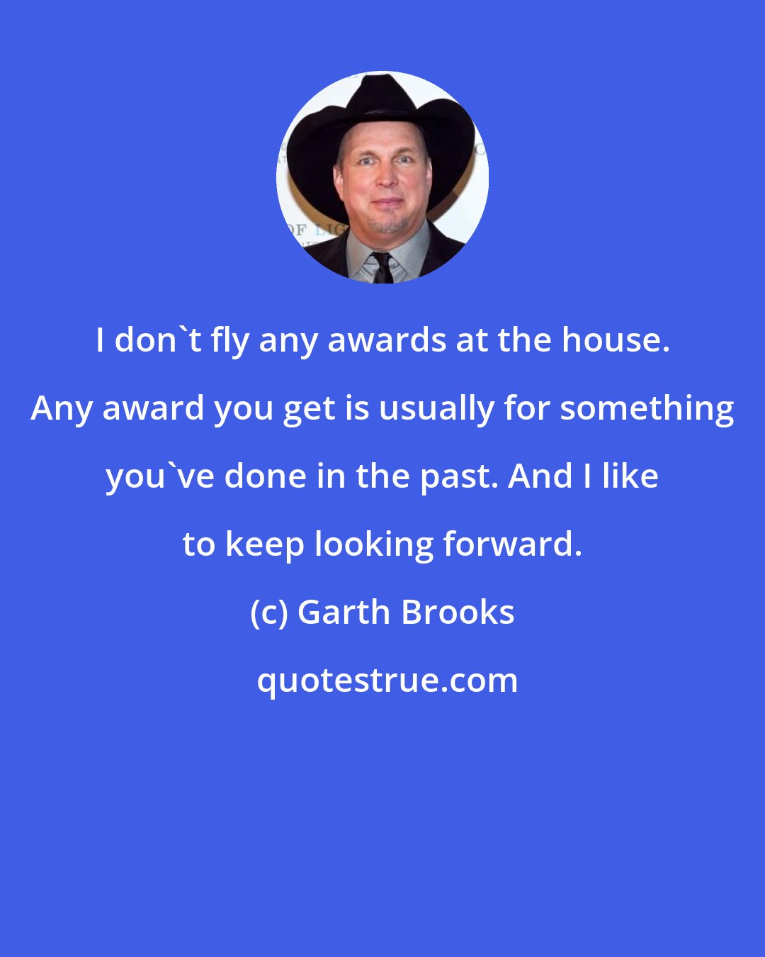 Garth Brooks: I don't fly any awards at the house. Any award you get is usually for something you've done in the past. And I like to keep looking forward.