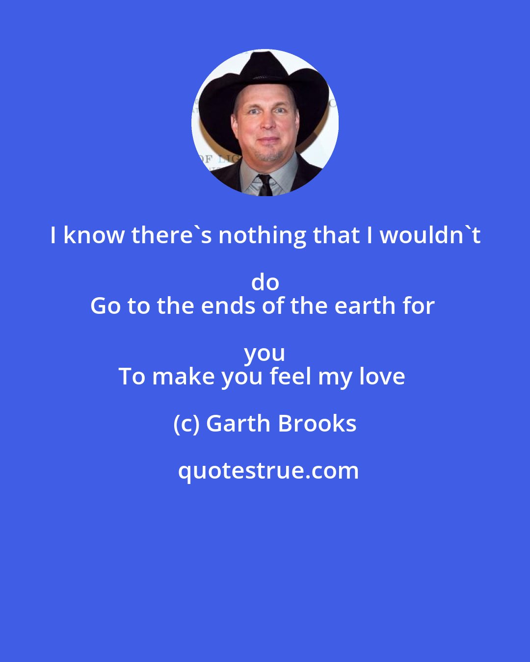 Garth Brooks: I know there's nothing that I wouldn't do 
Go to the ends of the earth for you 
To make you feel my love