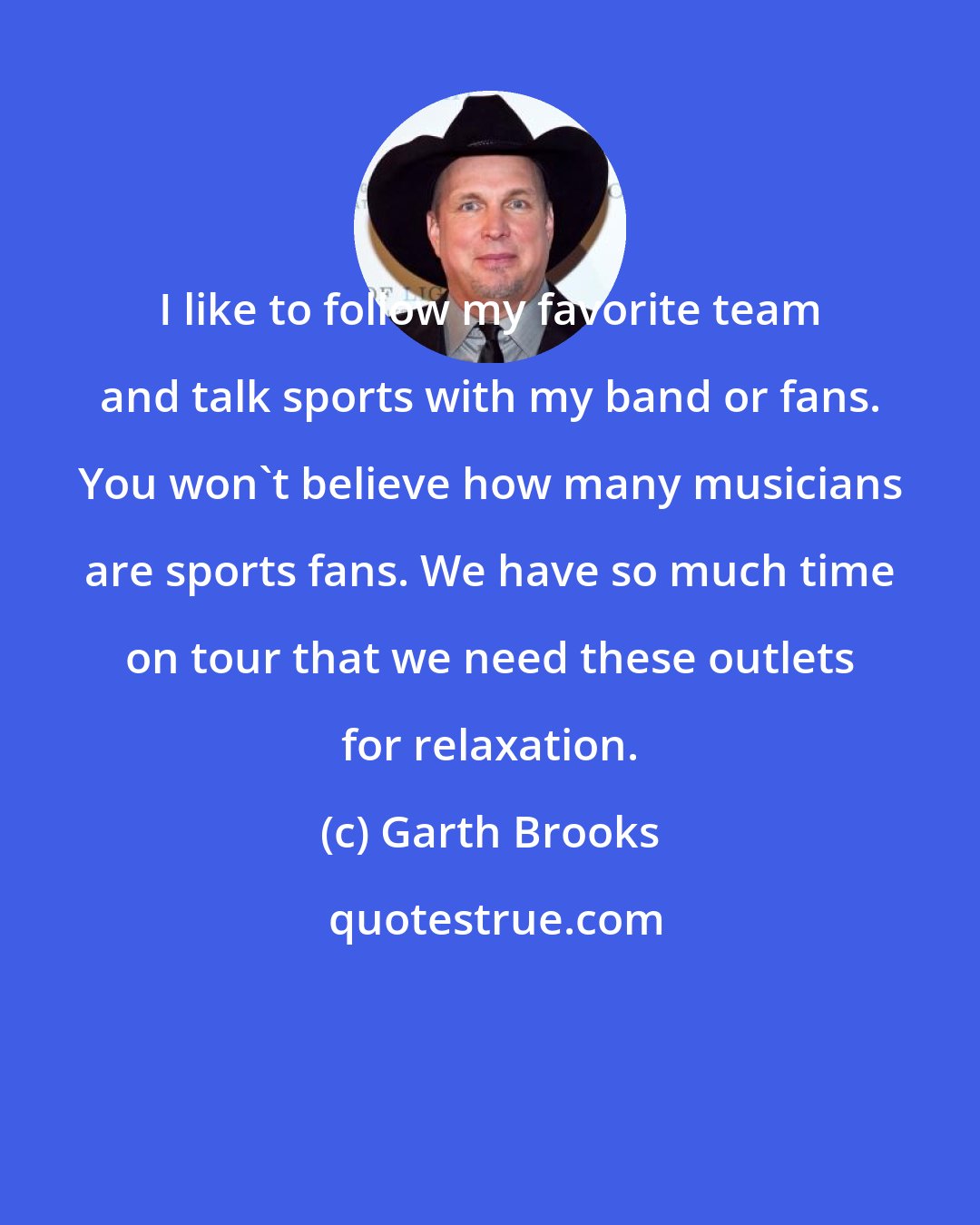 Garth Brooks: I like to follow my favorite team and talk sports with my band or fans. You won't believe how many musicians are sports fans. We have so much time on tour that we need these outlets for relaxation.